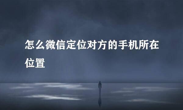 怎么微信定位对方的手机所在位置