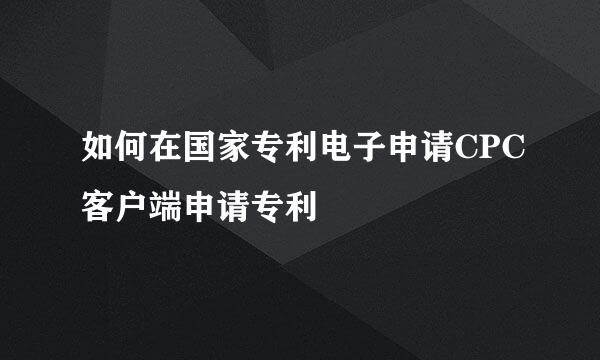 如何在国家专利电子申请CPC客户端申请专利