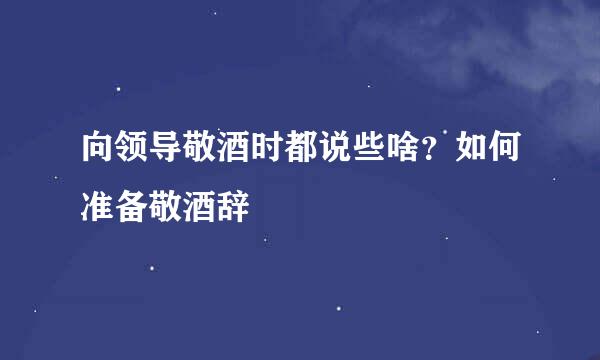向领导敬酒时都说些啥？如何准备敬酒辞