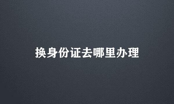 换身份证去哪里办理