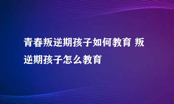 青春叛逆期孩子如何教育 叛逆期孩子怎么教育