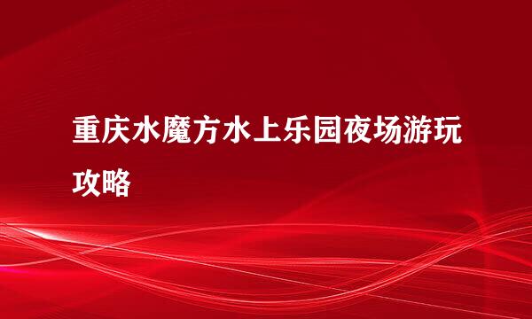 重庆水魔方水上乐园夜场游玩攻略