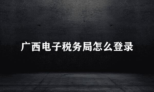 广西电子税务局怎么登录