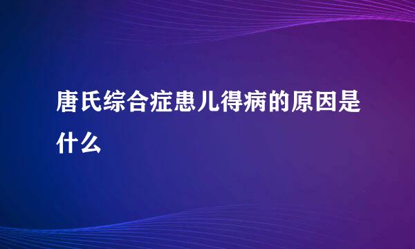 唐氏综合症患儿得病的原因是什么