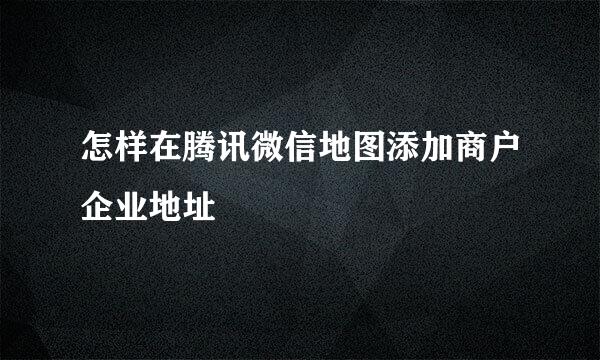 怎样在腾讯微信地图添加商户企业地址