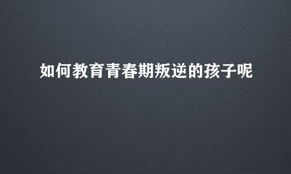 如何教育青春期叛逆的孩子呢