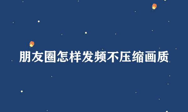 朋友圈怎样发频不压缩画质