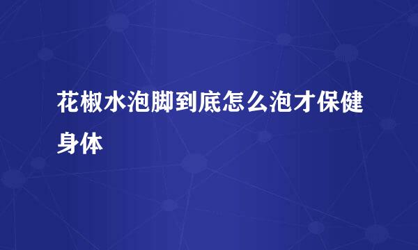 花椒水泡脚到底怎么泡才保健身体