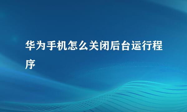 华为手机怎么关闭后台运行程序