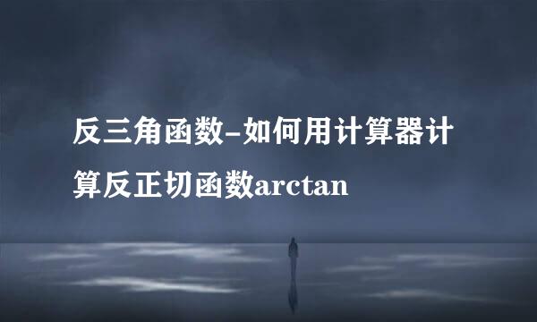 反三角函数-如何用计算器计算反正切函数arctan