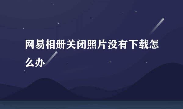 网易相册关闭照片没有下载怎么办