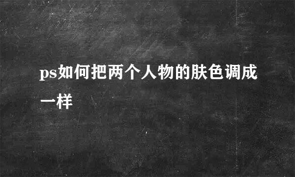 ps如何把两个人物的肤色调成一样