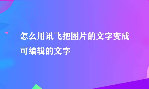怎么用讯飞把图片的文字变成可编辑的文字