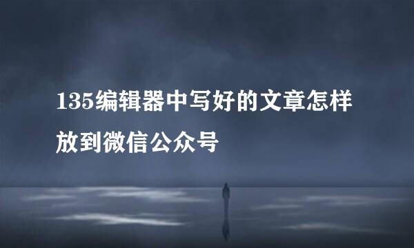 135编辑器中写好的文章怎样放到微信公众号