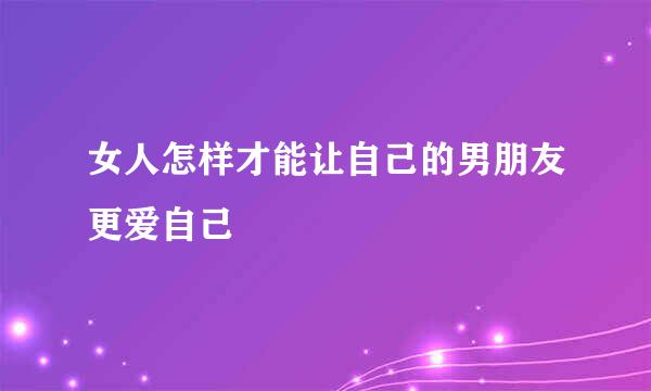 女人怎样才能让自己的男朋友更爱自己