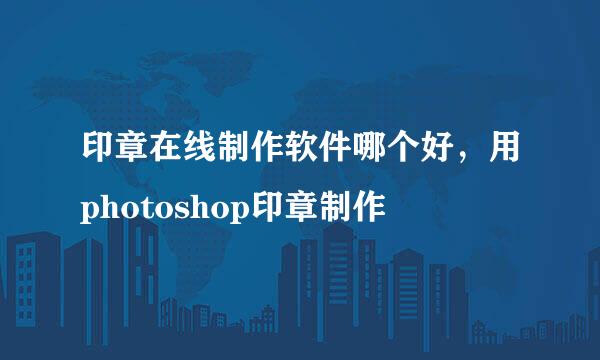 印章在线制作软件哪个好，用photoshop印章制作