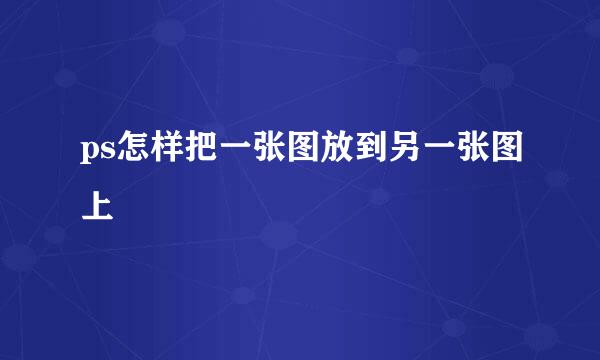 ps怎样把一张图放到另一张图上