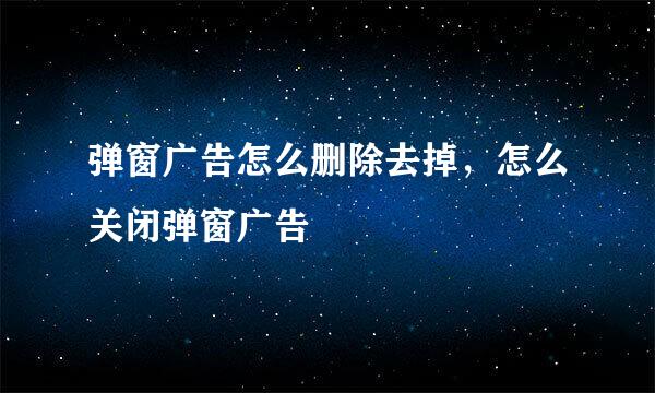 弹窗广告怎么删除去掉，怎么关闭弹窗广告