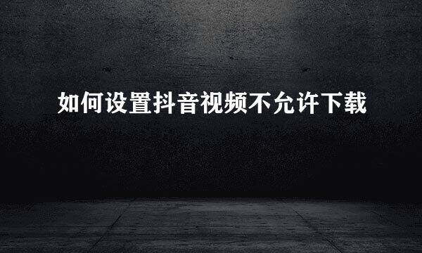 如何设置抖音视频不允许下载
