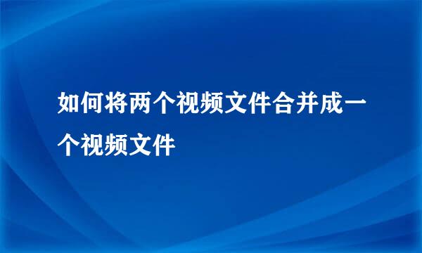 如何将两个视频文件合并成一个视频文件