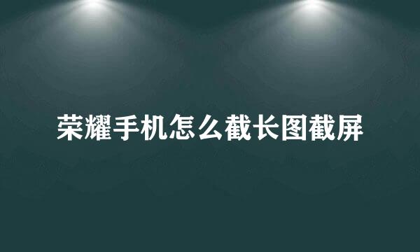 荣耀手机怎么截长图截屏