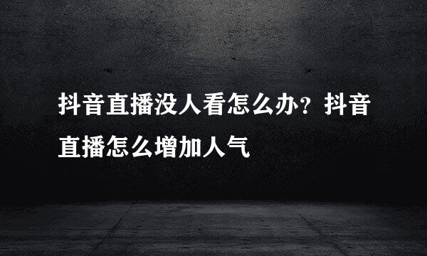 抖音直播没人看怎么办?抖音直播怎么增加人气