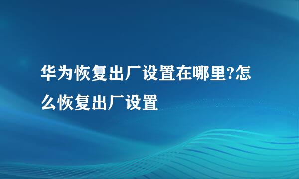 华为恢复出厂设置在哪里?怎么恢复出厂设置