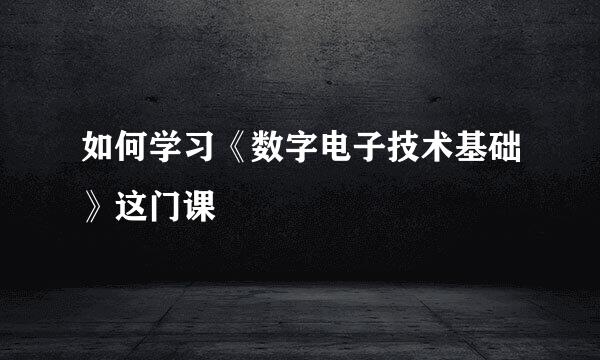 如何学习《数字电子技术基础》这门课