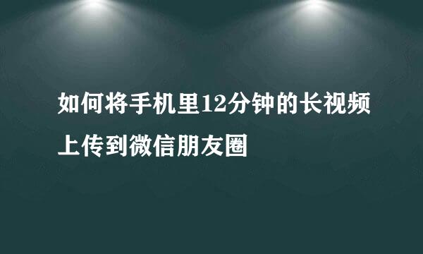 如何将手机里12分钟的长视频上传到微信朋友圈