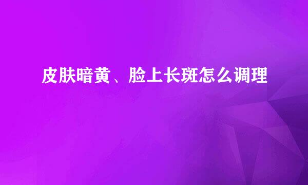 皮肤暗黄、脸上长斑怎么调理