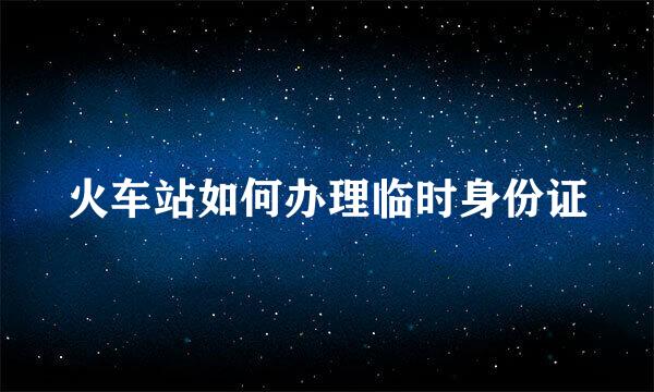 火车站如何办理临时身份证