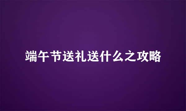 端午节送礼送什么之攻略