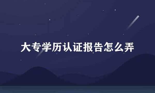 大专学历认证报告怎么弄