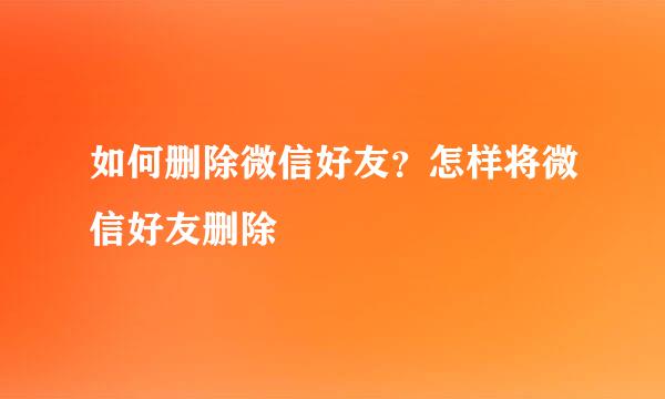 如何删除微信好友？怎样将微信好友删除