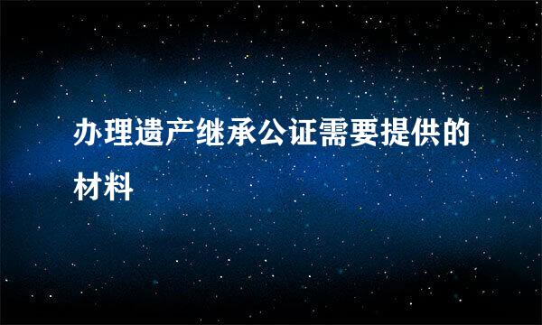 办理遗产继承公证需要提供的材料