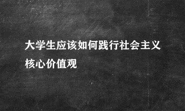 大学生应该如何践行社会主义核心价值观