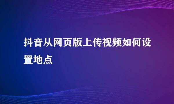 抖音从网页版上传视频如何设置地点