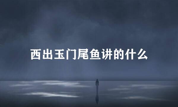 西出玉门尾鱼讲的什么