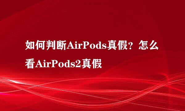 如何判断AirPods真假？怎么看AirPods2真假