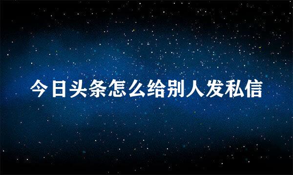 今日头条怎么给别人发私信