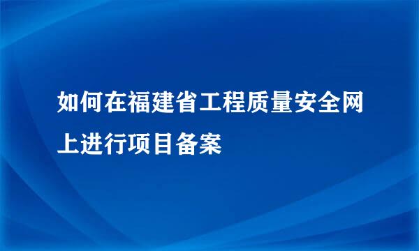 如何在福建省工程质量安全网上进行项目备案