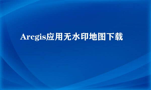Arcgis应用无水印地图下载