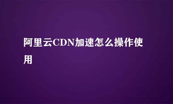 阿里云CDN加速怎么操作使用
