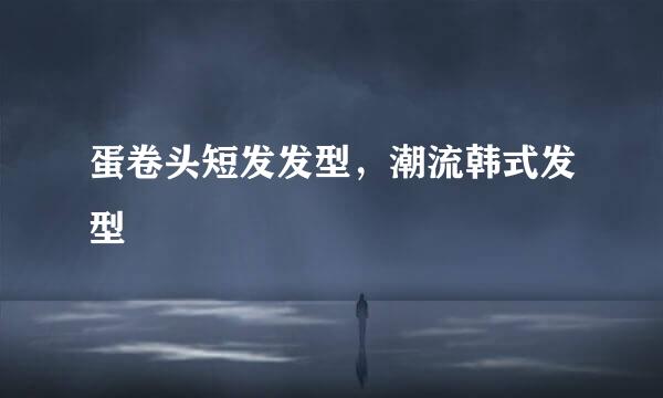 蛋卷头短发发型，潮流韩式发型