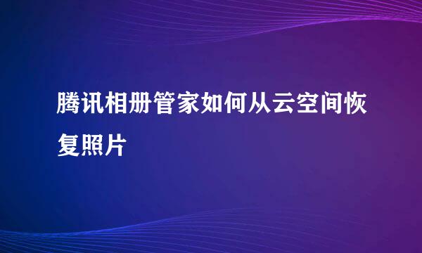 腾讯相册管家如何从云空间恢复照片