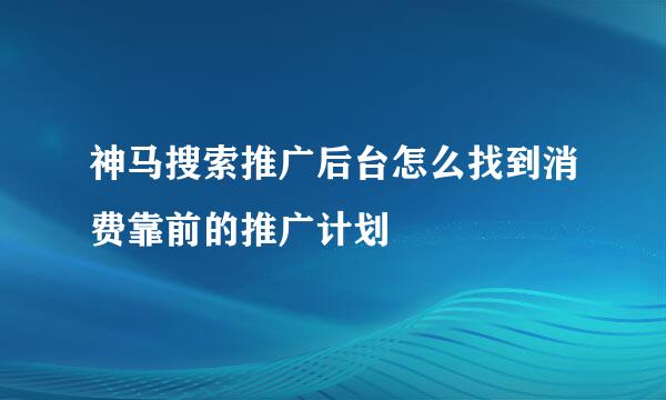 神马搜索推广后台怎么找到消费靠前的推广计划