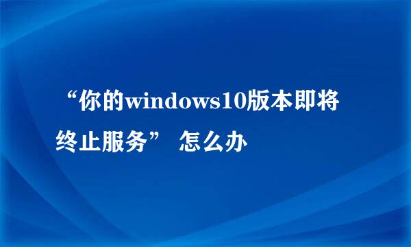 “你的windows10版本即将终止服务” 怎么办