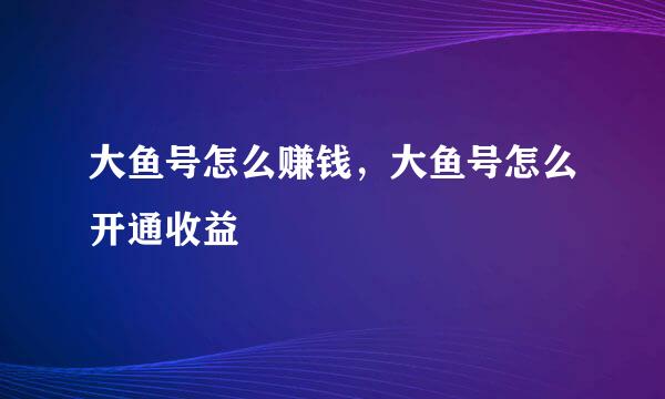 大鱼号怎么赚钱，大鱼号怎么开通收益