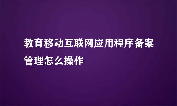 教育移动互联网应用程序备案管理怎么操作