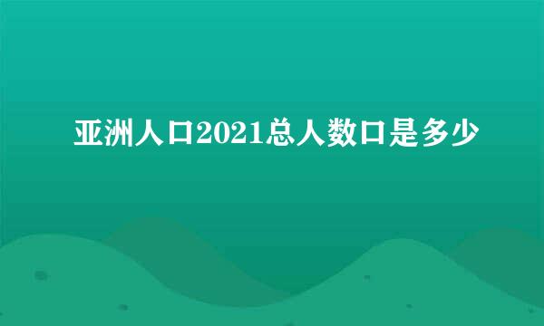 亚洲人口2021总人数口是多少